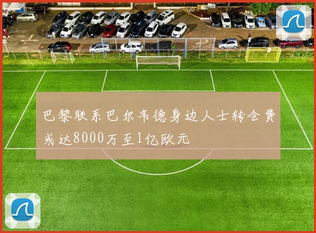 巴黎联系巴尔韦德身边人士转会费或达8000万至1亿欧元