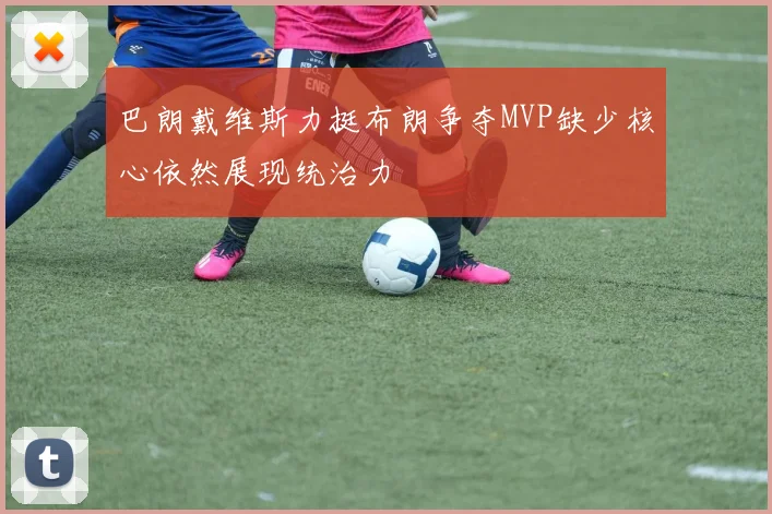 巴朗戴维斯力挺布朗争夺MVP缺少核心依然展现统治力
