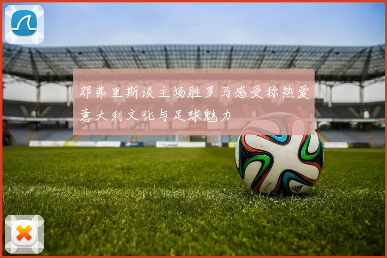 邓弗里斯谈主场胜罗马感受称热爱意大利文化与足球魅力