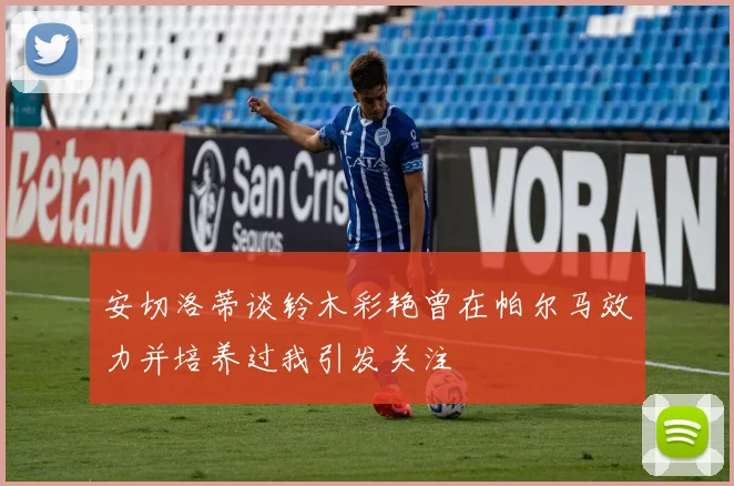 安切洛蒂谈铃木彩艳曾在帕尔马效力并培养过我引发关注