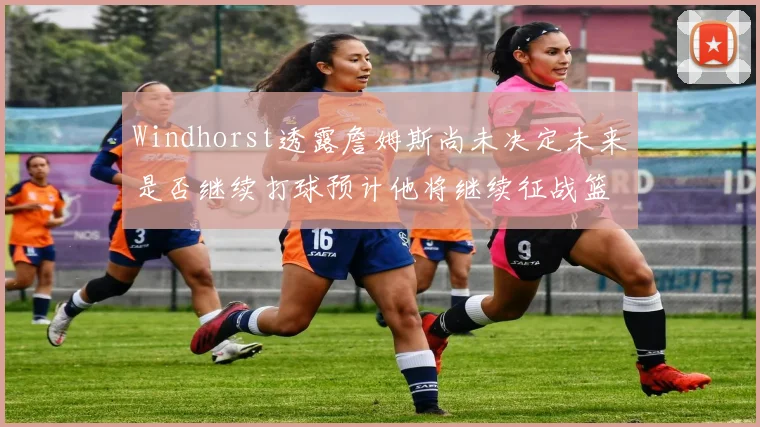 Windhorst透露詹姆斯尚未决定未来是否继续打球预计他将继续征战篮球赛场