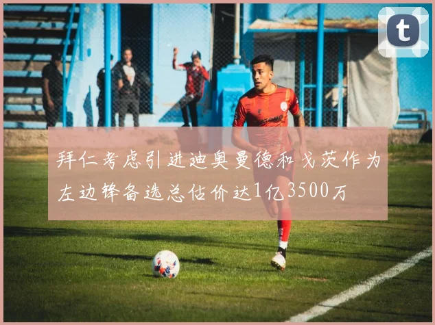 拜仁考虑引进迪奥曼德和戈茨作为左边锋备选总估价达1亿3500万
