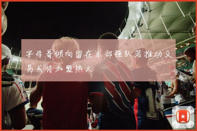 字母哥倾向留在东部强队若推动交易或将加盟热火