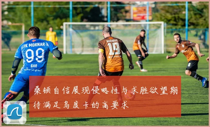 桑顿自信展现侵略性与求胜欲望期待满足乌度卡的高要求