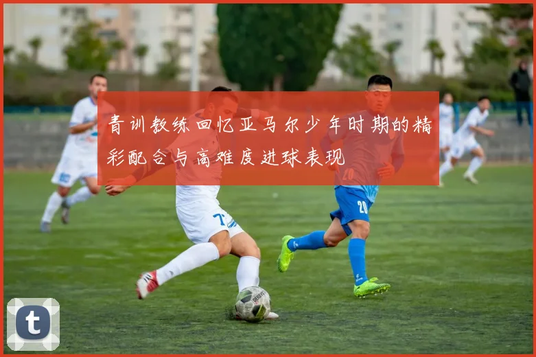 青训教练回忆亚马尔少年时期的精彩配合与高难度进球表现