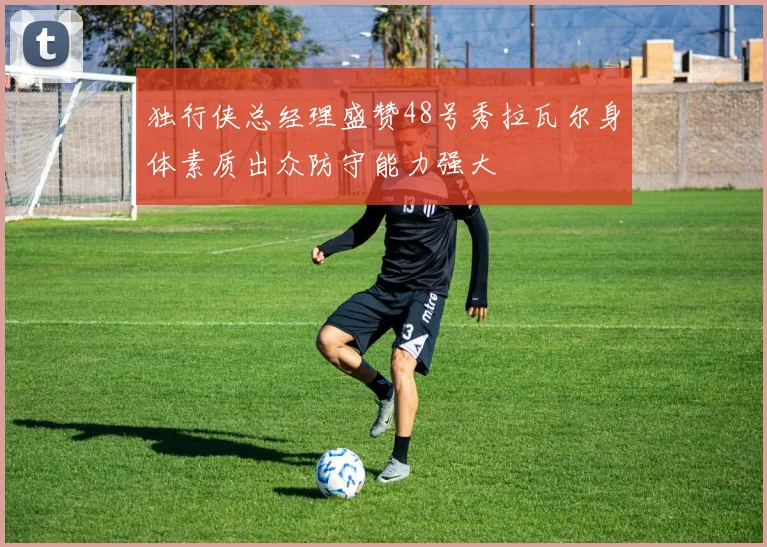 独行侠总经理盛赞48号秀拉瓦尔身体素质出众防守能力强大