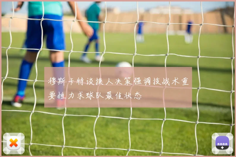 穆斯卡特谈换人决策强调技战术重要性力求球队最佳状态